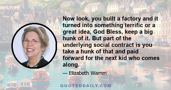 Now look, you built a factory and it turned into something terrific or a great idea, God Bless, keep a big hunk of it. But part of the underlying social contract is you take a hunk of that and paid forward for the next