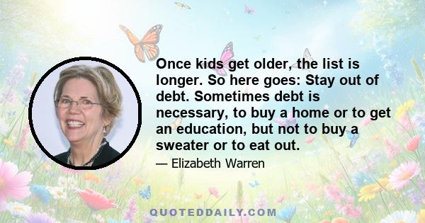 Once kids get older, the list is longer. So here goes: Stay out of debt. Sometimes debt is necessary, to buy a home or to get an education, but not to buy a sweater or to eat out.