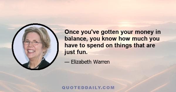 Once you've gotten your money in balance, you know how much you have to spend on things that are just fun.