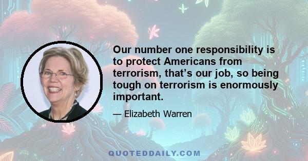 Our number one responsibility is to protect Americans from terrorism, that’s our job, so being tough on terrorism is enormously important.