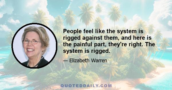 People feel like the system is rigged against them, and here is the painful part, they're right. The system is rigged.