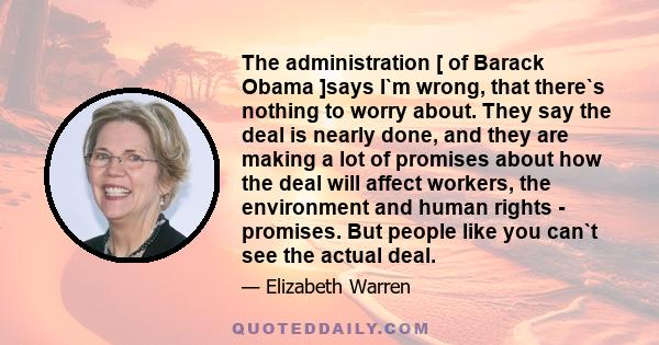 The administration [ of Barack Obama ]says I`m wrong, that there`s nothing to worry about. They say the deal is nearly done, and they are making a lot of promises about how the deal will affect workers, the environment