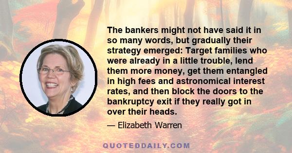 The bankers might not have said it in so many words, but gradually their strategy emerged: Target families who were already in a little trouble, lend them more money, get them entangled in high fees and astronomical