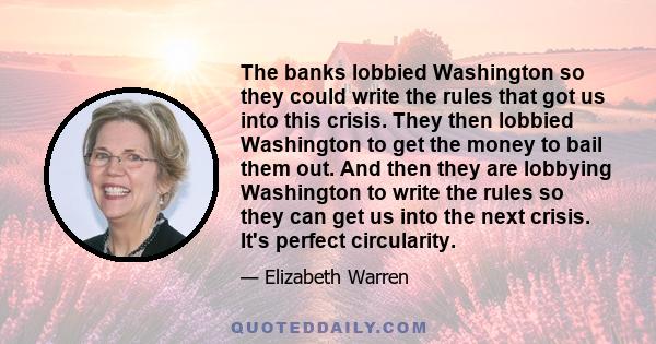 The banks lobbied Washington so they could write the rules that got us into this crisis. They then lobbied Washington to get the money to bail them out. And then they are lobbying Washington to write the rules so they