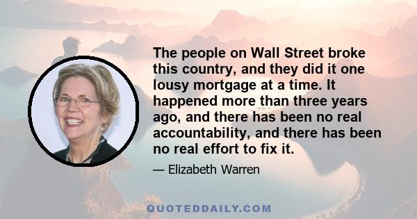 The people on Wall Street broke this country, and they did it one lousy mortgage at a time. It happened more than three years ago, and there has been no real accountability, and there has been no real effort to fix it.