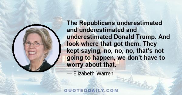 The Republicans underestimated and underestimated and underestimated Donald Trump. And look where that got them. They kept saying, no, no, no, that's not going to happen, we don't have to worry about that.