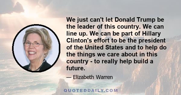 We just can't let Donald Trump be the leader of this country. We can line up. We can be part of Hillary Clinton's effort to be the president of the United States and to help do the things we care about in this country - 