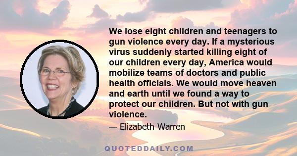 We lose eight children and teenagers to gun violence every day. If a mysterious virus suddenly started killing eight of our children every day, America would mobilize teams of doctors and public health officials. We