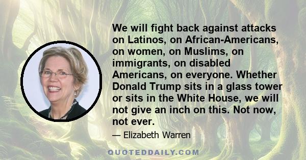 We will fight back against attacks on Latinos, on African-Americans, on women, on Muslims, on immigrants, on disabled Americans, on everyone. Whether Donald Trump sits in a glass tower or sits in the White House, we