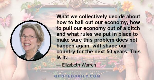 What we collectively decide about how to bail out our economy, how to pull our economy out of a ditch and what rules we put in place to make sure this problem does not happen again, will shape our country for the next