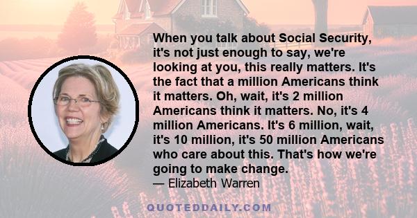 When you talk about Social Security, it's not just enough to say, we're looking at you, this really matters. It's the fact that a million Americans think it matters. Oh, wait, it's 2 million Americans think it matters.