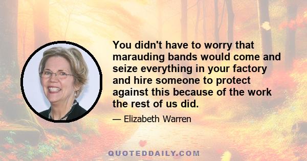 You didn't have to worry that marauding bands would come and seize everything in your factory and hire someone to protect against this because of the work the rest of us did.