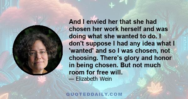 And I envied her that she had chosen her work herself and was doing what she wanted to do. I don't suppose I had any idea what I 'wanted' and so I was chosen, not choosing. There's glory and honor in being chosen. But