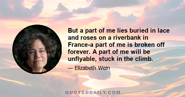 But a part of me lies buried in lace and roses on a riverbank in France-a part of me is broken off forever. A part of me will be unflyable, stuck in the climb.