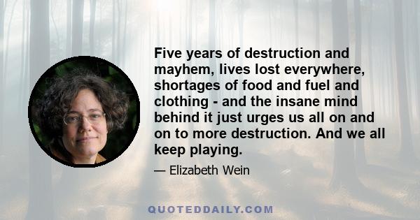 Five years of destruction and mayhem, lives lost everywhere, shortages of food and fuel and clothing - and the insane mind behind it just urges us all on and on to more destruction. And we all keep playing.