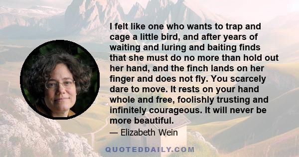 I felt like one who wants to trap and cage a little bird, and after years of waiting and luring and baiting finds that she must do no more than hold out her hand, and the finch lands on her finger and does not fly. You