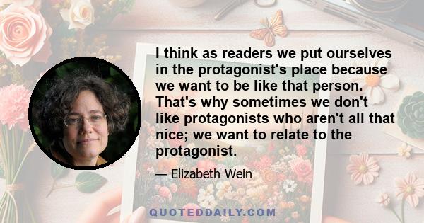 I think as readers we put ourselves in the protagonist's place because we want to be like that person. That's why sometimes we don't like protagonists who aren't all that nice; we want to relate to the protagonist.