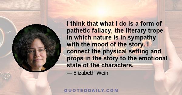 I think that what I do is a form of pathetic fallacy, the literary trope in which nature is in sympathy with the mood of the story. I connect the physical setting and props in the story to the emotional state of the