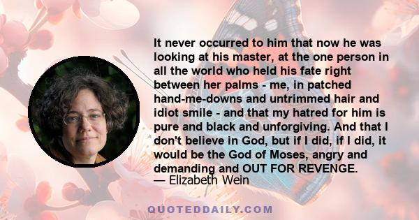 It never occurred to him that now he was looking at his master, at the one person in all the world who held his fate right between her palms - me, in patched hand-me-downs and untrimmed hair and idiot smile - and that