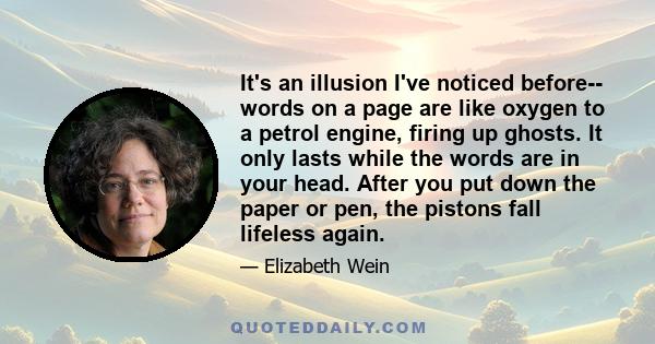 It's an illusion I've noticed before-- words on a page are like oxygen to a petrol engine, firing up ghosts. It only lasts while the words are in your head. After you put down the paper or pen, the pistons fall lifeless 