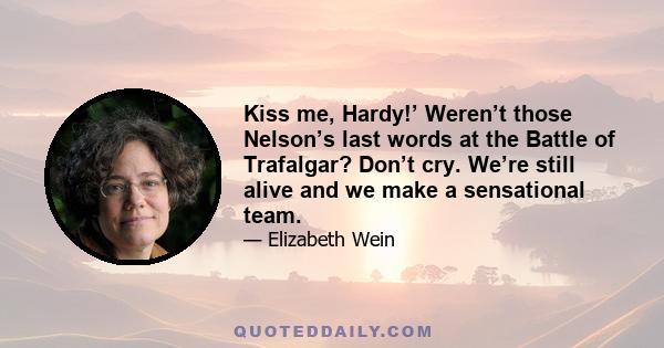 Kiss me, Hardy!’ Weren’t those Nelson’s last words at the Battle of Trafalgar? Don’t cry. We’re still alive and we make a sensational team.