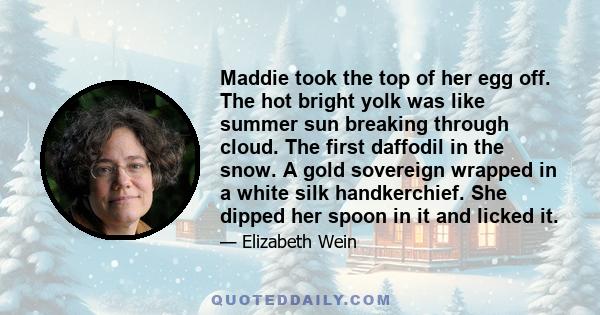 Maddie took the top of her egg off. The hot bright yolk was like summer sun breaking through cloud. The first daffodil in the snow. A gold sovereign wrapped in a white silk handkerchief. She dipped her spoon in it and