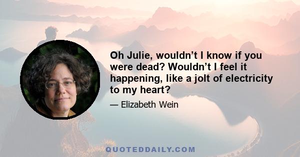 Oh Julie, wouldn’t I know if you were dead? Wouldn’t I feel it happening, like a jolt of electricity to my heart?