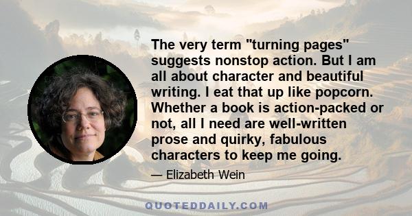 The very term turning pages suggests nonstop action. But I am all about character and beautiful writing. I eat that up like popcorn. Whether a book is action-packed or not, all I need are well-written prose and quirky,