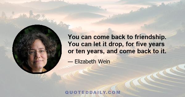 You can come back to friendship. You can let it drop, for five years or ten years, and come back to it.