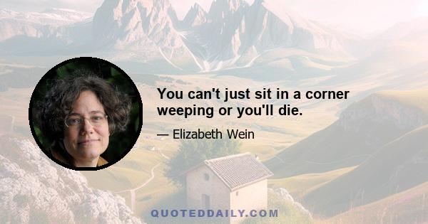 You can't just sit in a corner weeping or you'll die.