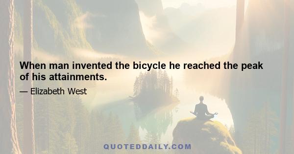 When man invented the bicycle he reached the peak of his attainments.