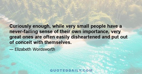 Curiously enough, while very small people have a never-failing sense of their own importance, very great ones are often easily disheartened and put out of conceit with themselves.