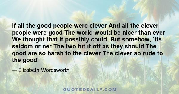 If all the good people were clever And all the clever people were good The world would be nicer than ever We thought that it possibly could. But somehow, 'tis seldom or ner The two hit it off as they should The good are 