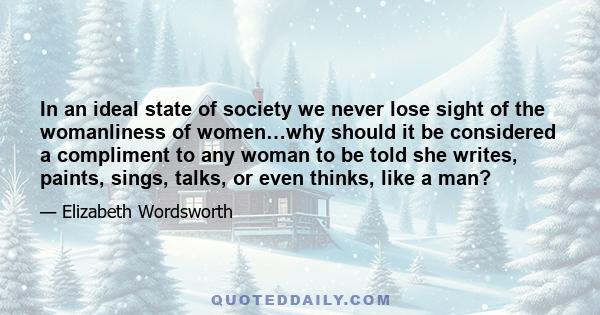 In an ideal state of society we never lose sight of the womanliness of women…why should it be considered a compliment to any woman to be told she writes, paints, sings, talks, or even thinks, like a man?