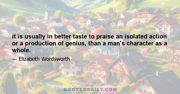 it is usually in better taste to praise an isolated action or a production of genius, than a man's character as a whole.