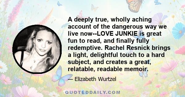 A deeply true, wholly aching account of the dangerous way we live now--LOVE JUNKIE is great fun to read, and finally fully redemptive. Rachel Resnick brings a light, delightful touch to a hard subject, and creates a