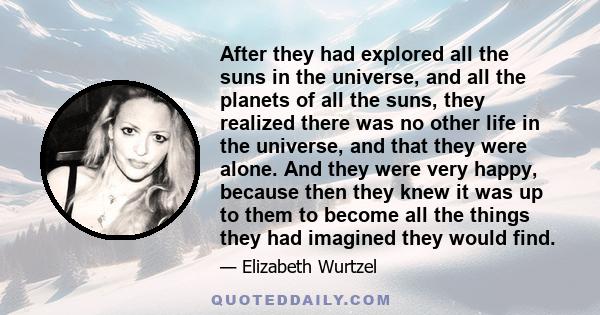 After they had explored all the suns in the universe, and all the planets of all the suns, they realized there was no other life in the universe, and that they were alone. And they were very happy, because then they