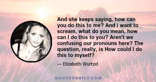 And she keeps saying, how can you do this to me? And i want to scream, what do you mean, how can I do this to you? Aren't we confusing our pronouns here? The question, really, is How could I do this to myself?