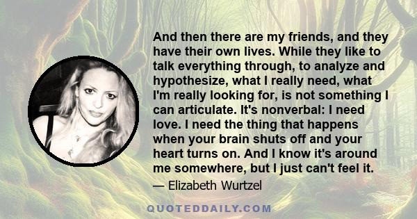 And then there are my friends, and they have their own lives. While they like to talk everything through, to analyze and hypothesize, what I really need, what I'm really looking for, is not something I can articulate.