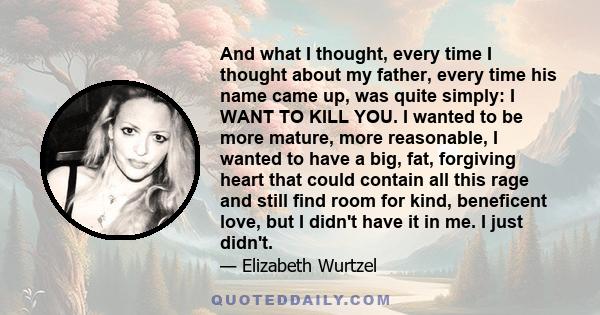 And what I thought, every time I thought about my father, every time his name came up, was quite simply: I WANT TO KILL YOU. I wanted to be more mature, more reasonable, I wanted to have a big, fat, forgiving heart that 