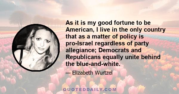 As it is my good fortune to be American, I live in the only country that as a matter of policy is pro-Israel regardless of party allegiance; Democrats and Republicans equally unite behind the blue-and-white.