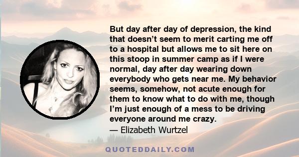 But day after day of depression, the kind that doesn’t seem to merit carting me off to a hospital but allows me to sit here on this stoop in summer camp as if I were normal, day after day wearing down everybody who gets 