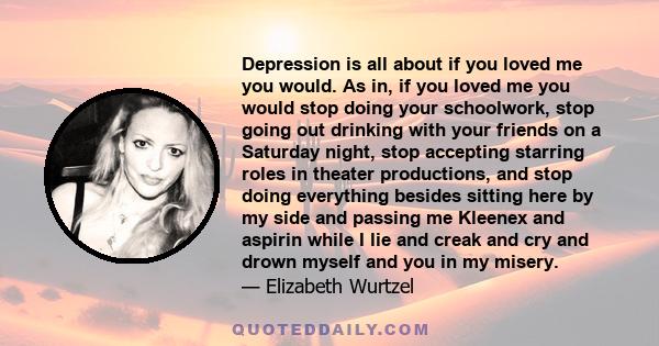 Depression is all about if you loved me you would. As in, if you loved me you would stop doing your schoolwork, stop going out drinking with your friends on a Saturday night, stop accepting starring roles in theater