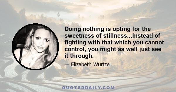 Doing nothing is opting for the sweetness of stillness...Instead of fighting with that which you cannot control, you might as well just see it through.