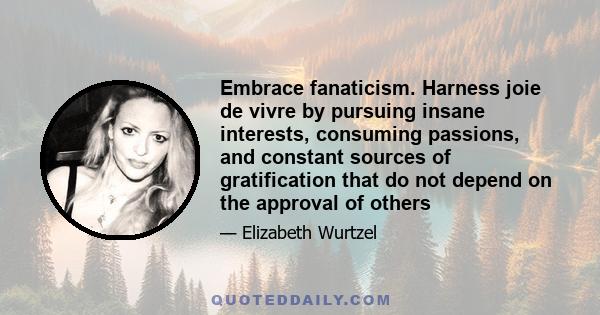 Embrace fanaticism. Harness joie de vivre by pursuing insane interests, consuming passions, and constant sources of gratification that do not depend on the approval of others