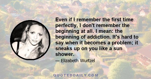 Even if I remember the first time perfectly, I don't remember the beginning at all. I mean: the beginning of addiction. It's hard to say when it becomes a problem; it sneaks up on you like a sun shower.