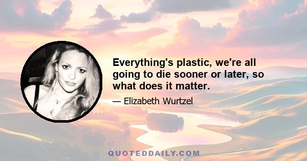 Everything's plastic, we're all going to die sooner or later, so what does it matter.