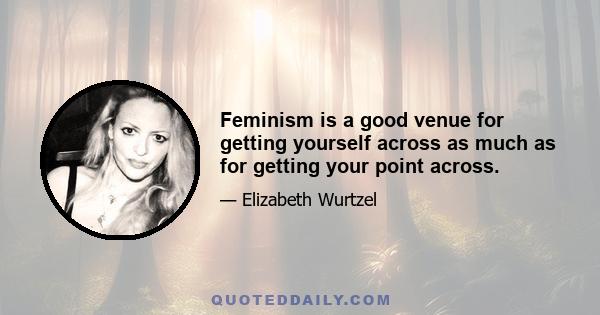 Feminism is a good venue for getting yourself across as much as for getting your point across.