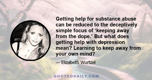 Getting help for substance abuse can be reduced to the deceptively simple focus of ‘keeping away from the dope.’ But what does getting help with depression mean? Learning to keep away from your own mind?