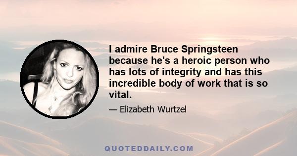 I admire Bruce Springsteen because he's a heroic person who has lots of integrity and has this incredible body of work that is so vital.